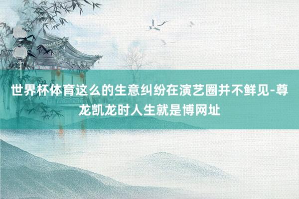 世界杯体育这么的生意纠纷在演艺圈并不鲜见-尊龙凯龙时人生就是博网址