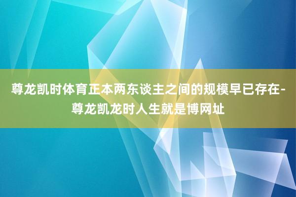 尊龙凯时体育正本两东谈主之间的规模早已存在-尊龙凯龙时人生就是博网址
