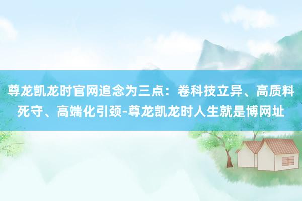 尊龙凯龙时官网追念为三点：卷科技立异、高质料死守、高端化引颈-尊龙凯龙时人生就是博网址