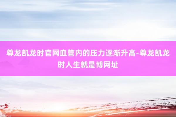 尊龙凯龙时官网血管内的压力逐渐升高-尊龙凯龙时人生就是博网址