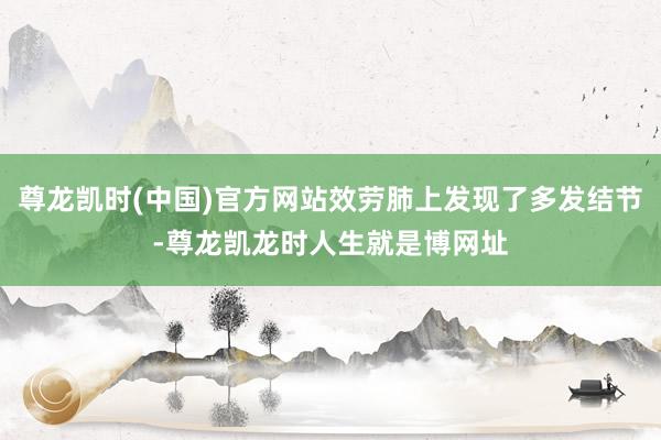 尊龙凯时(中国)官方网站效劳肺上发现了多发结节-尊龙凯龙时人生就是博网址