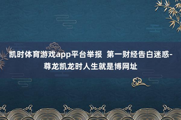 凯时体育游戏app平台举报  第一财经告白迷惑-尊龙凯龙时人生就是博网址