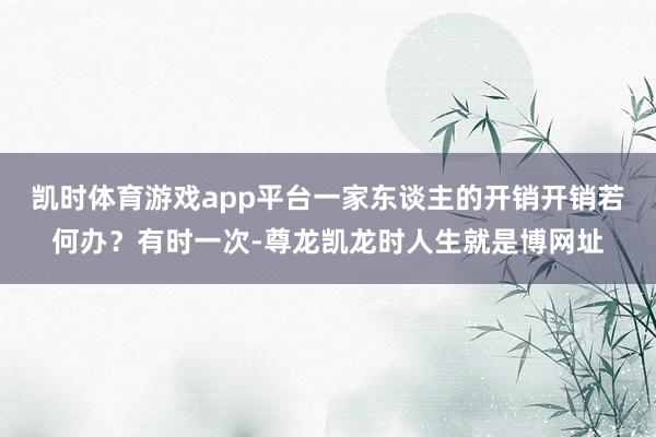 凯时体育游戏app平台一家东谈主的开销开销若何办？有时一次-尊龙凯龙时人生就是博网址