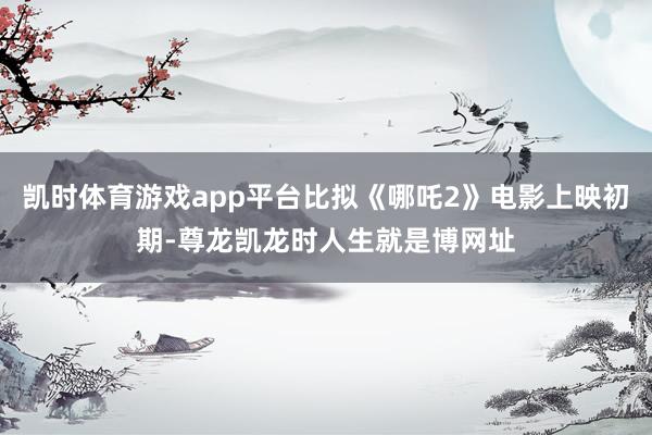 凯时体育游戏app平台比拟《哪吒2》电影上映初期-尊龙凯龙时人生就是博网址