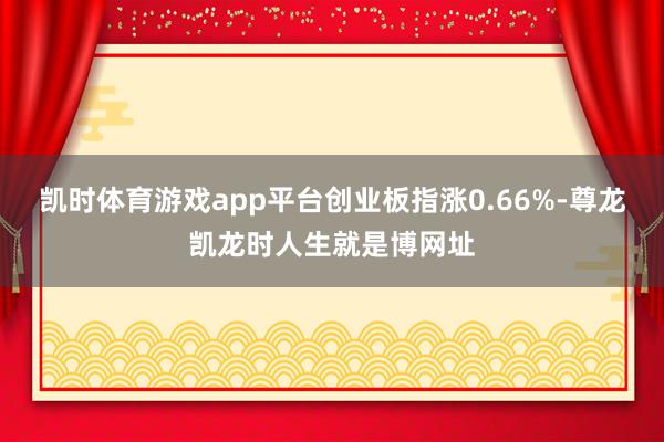 凯时体育游戏app平台创业板指涨0.66%-尊龙凯龙时人生就是博网址
