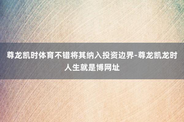 尊龙凯时体育不错将其纳入投资边界-尊龙凯龙时人生就是博网址