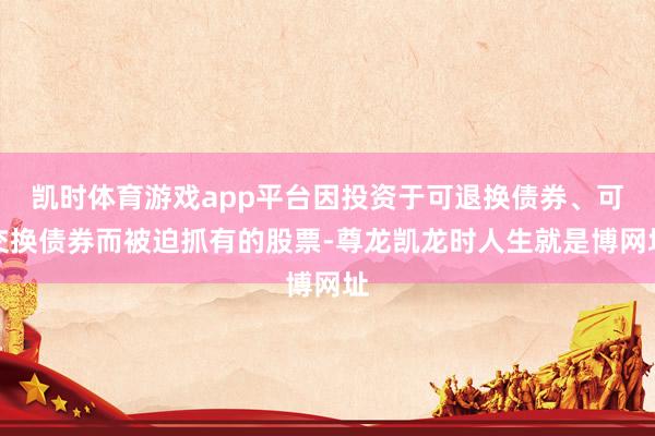 凯时体育游戏app平台因投资于可退换债券、可交换债券而被迫抓有的股票-尊龙凯龙时人生就是博网址