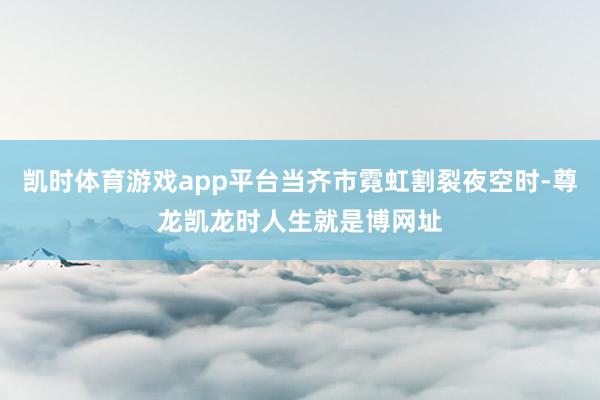 凯时体育游戏app平台当齐市霓虹割裂夜空时-尊龙凯龙时人生就是博网址