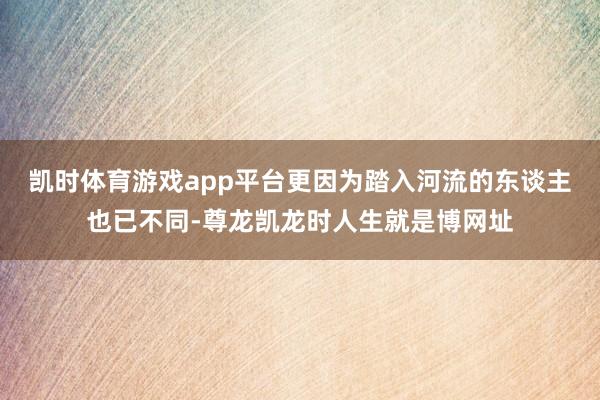 凯时体育游戏app平台更因为踏入河流的东谈主也已不同-尊龙凯龙时人生就是博网址