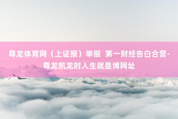 尊龙体育网（上证报）举报  第一财经告白合营-尊龙凯龙时人生就是博网址