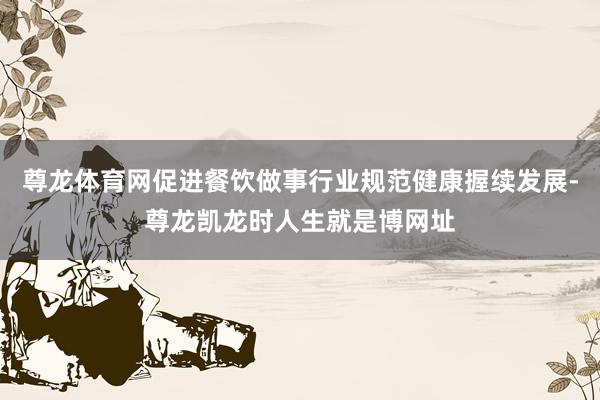 尊龙体育网促进餐饮做事行业规范健康握续发展-尊龙凯龙时人生就是博网址