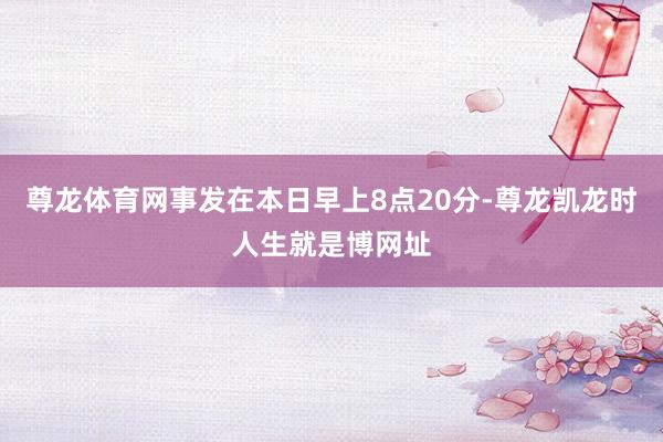 尊龙体育网事发在本日早上8点20分-尊龙凯龙时人生就是博网址