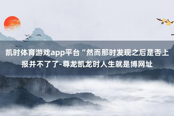 凯时体育游戏app平台“然而那时发现之后是否上报并不了了-尊龙凯龙时人生就是博网址