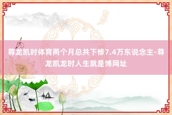 尊龙凯时体育两个月总共下修7.4万东说念主-尊龙凯龙时人生就是博网址