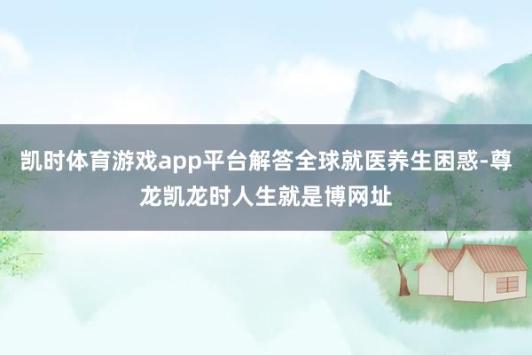 凯时体育游戏app平台解答全球就医养生困惑-尊龙凯龙时人生就是博网址