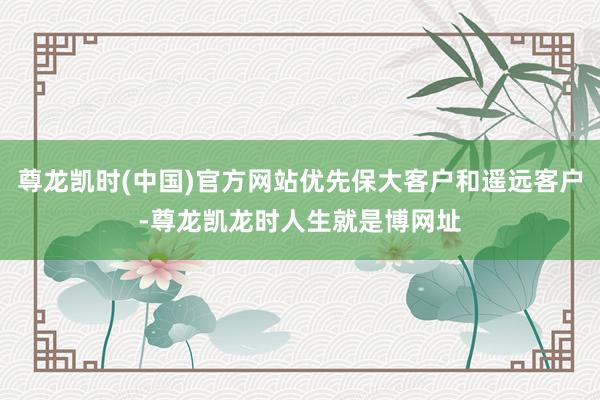 尊龙凯时(中国)官方网站优先保大客户和遥远客户-尊龙凯龙时人生就是博网址