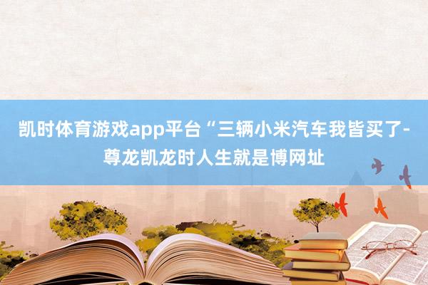 凯时体育游戏app平台“三辆小米汽车我皆买了-尊龙凯龙时人生就是博网址