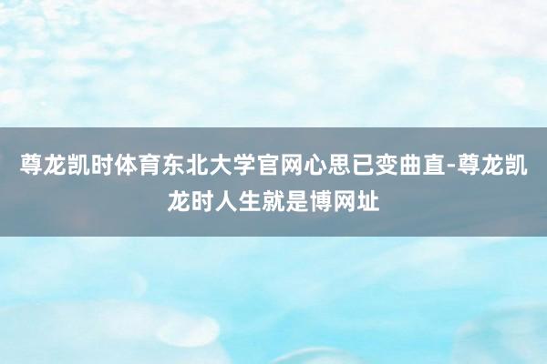 尊龙凯时体育东北大学官网心思已变曲直-尊龙凯龙时人生就是博网址