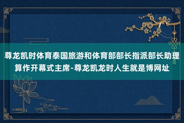 尊龙凯时体育泰国旅游和体育部部长指派部长助理算作开幕式主席-尊龙凯龙时人生就是博网址