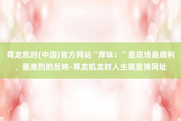 尊龙凯时(中国)官方网站“厚味！”是现场最顺利、最激烈的反映-尊龙凯龙时人生就是博网址