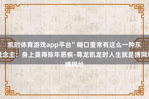 凯时体育游戏app平台”糊口里常有这么一种东说念主：身上莫得陈年恶疾-尊龙凯龙时人生就是博网址