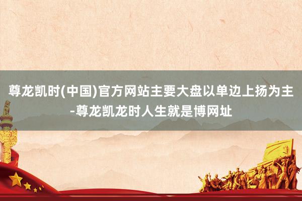 尊龙凯时(中国)官方网站主要大盘以单边上扬为主-尊龙凯龙时人生就是博网址