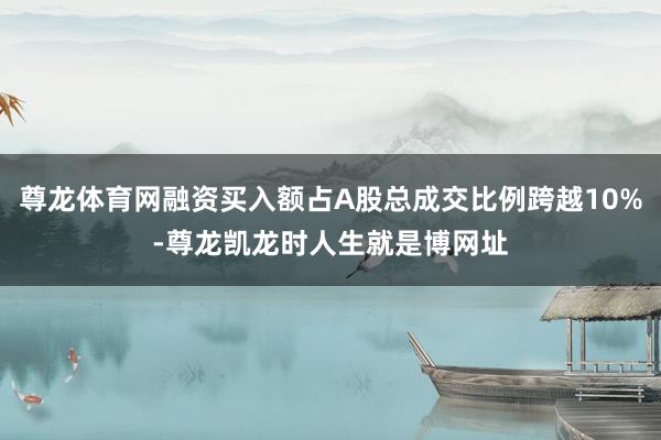 尊龙体育网融资买入额占A股总成交比例跨越10%-尊龙凯龙时人生就是博网址