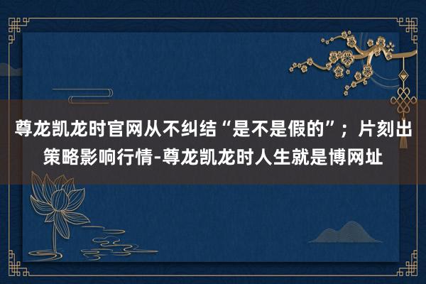 尊龙凯龙时官网从不纠结“是不是假的”；片刻出策略影响行情-尊龙凯龙时人生就是博网址