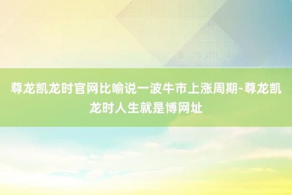 尊龙凯龙时官网比喻说一波牛市上涨周期-尊龙凯龙时人生就是博网址