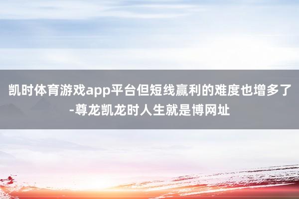 凯时体育游戏app平台但短线赢利的难度也增多了-尊龙凯龙时人生就是博网址