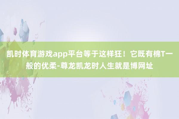 凯时体育游戏app平台等于这样狂！它既有棉T一般的优柔-尊龙凯龙时人生就是博网址