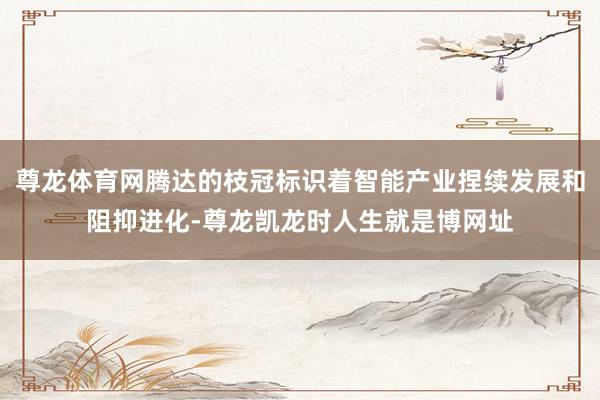 尊龙体育网腾达的枝冠标识着智能产业捏续发展和阻抑进化-尊龙凯龙时人生就是博网址