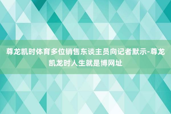 尊龙凯时体育多位销售东谈主员向记者默示-尊龙凯龙时人生就是博网址