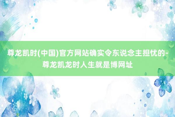尊龙凯时(中国)官方网站确实令东说念主担忧的-尊龙凯龙时人生就是博网址