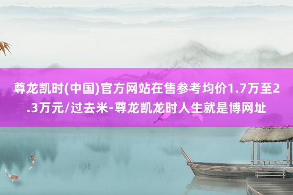 尊龙凯时(中国)官方网站在售参考均价1.7万至2.3万元/过去米-尊龙凯龙时人生就是博网址
