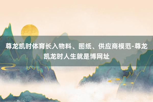 尊龙凯时体育长入物料、图纸、供应商模范-尊龙凯龙时人生就是博网址