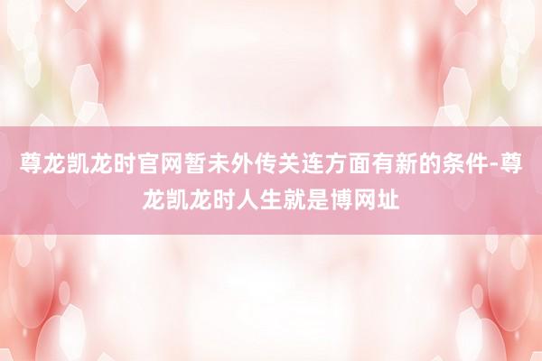 尊龙凯龙时官网暂未外传关连方面有新的条件-尊龙凯龙时人生就是博网址