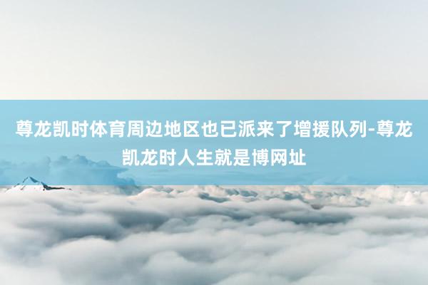 尊龙凯时体育周边地区也已派来了增援队列-尊龙凯龙时人生就是博网址