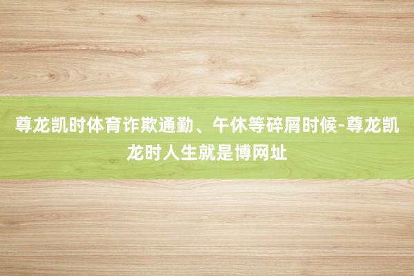 尊龙凯时体育诈欺通勤、午休等碎屑时候-尊龙凯龙时人生就是博网址