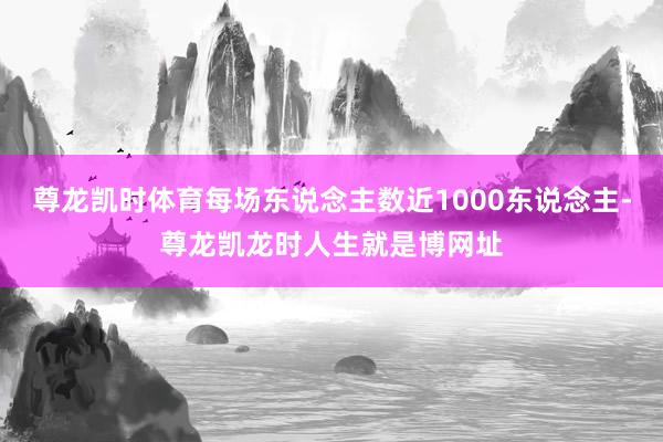 尊龙凯时体育每场东说念主数近1000东说念主-尊龙凯龙时人生就是博网址
