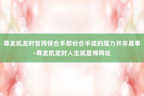 尊龙凯龙时官网保合手那份合手续的魔力并非易事-尊龙凯龙时人生就是博网址