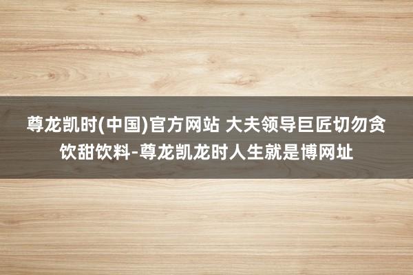 尊龙凯时(中国)官方网站 　　大夫领导巨匠切勿贪饮甜饮料-尊龙凯龙时人生就是博网址