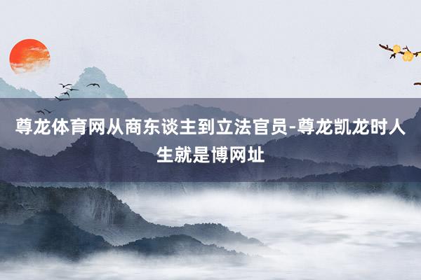 尊龙体育网从商东谈主到立法官员-尊龙凯龙时人生就是博网址