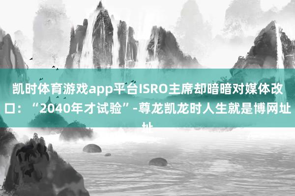凯时体育游戏app平台ISRO主席却暗暗对媒体改口：“2040年才试验”-尊龙凯龙时人生就是博网址