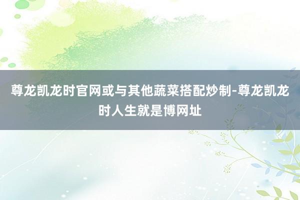 尊龙凯龙时官网或与其他蔬菜搭配炒制-尊龙凯龙时人生就是博网址