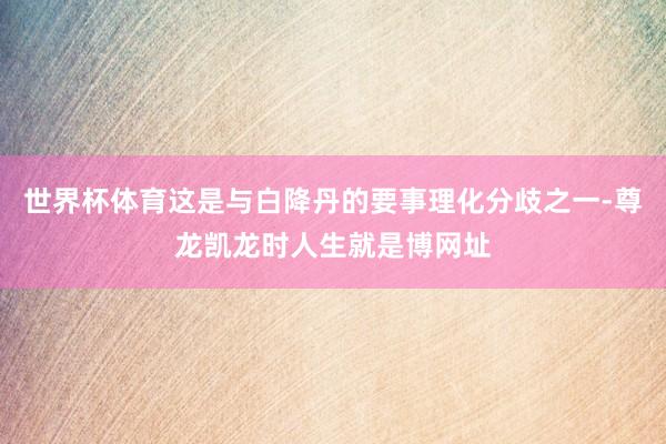 世界杯体育这是与白降丹的要事理化分歧之一-尊龙凯龙时人生就是博网址