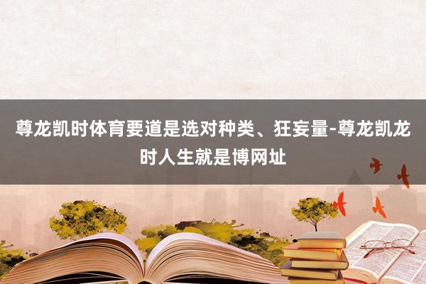 尊龙凯时体育要道是选对种类、狂妄量-尊龙凯龙时人生就是博网址