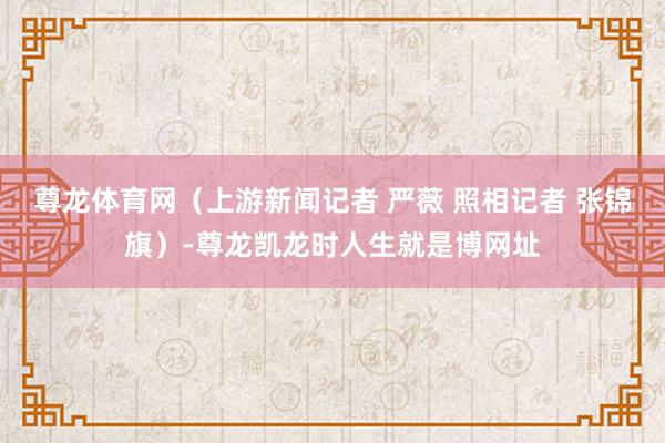 尊龙体育网（上游新闻记者 严薇 照相记者 张锦旗）-尊龙凯龙时人生就是博网址