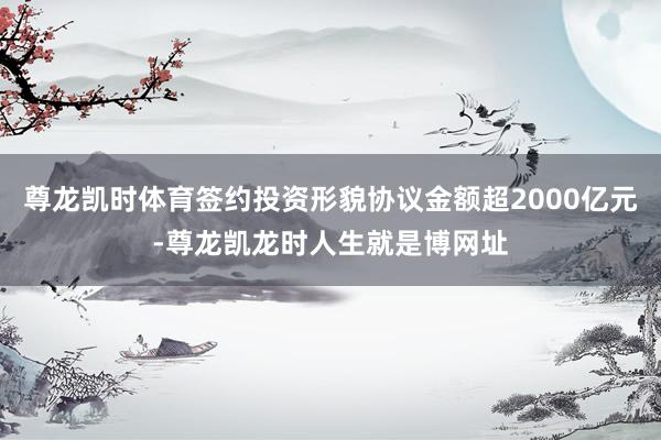 尊龙凯时体育签约投资形貌协议金额超2000亿元-尊龙凯龙时人生就是博网址