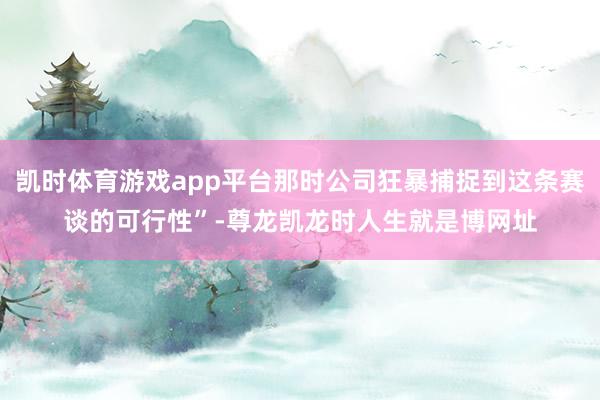 凯时体育游戏app平台那时公司狂暴捕捉到这条赛谈的可行性”-尊龙凯龙时人生就是博网址
